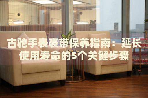 古馳手表表帶保養(yǎng)指南：延長使用壽命的5個關(guān)鍵步驟