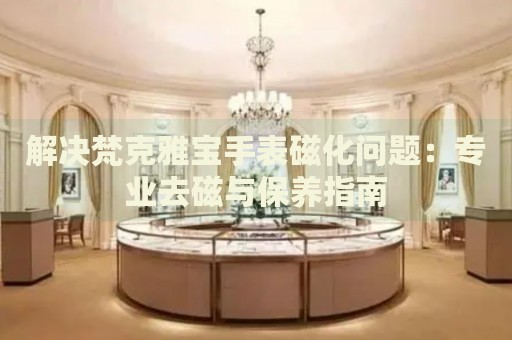 解決梵克雅寶手表磁化問題：專業(yè)去磁與保養(yǎng)指南
