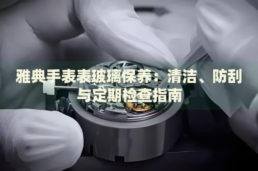 雅典手表表玻璃保養(yǎng)：清潔、防刮與定期檢查指南