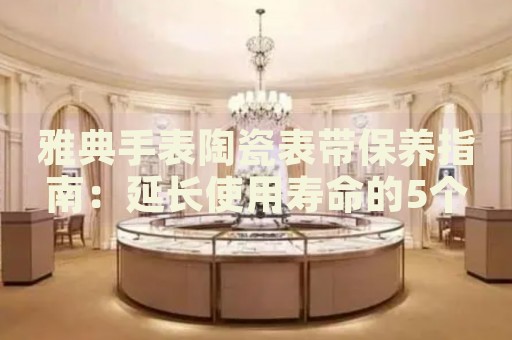 雅典手表陶瓷表帶保養(yǎng)指南：延長(zhǎng)使用壽命的5個(gè)關(guān)鍵步驟