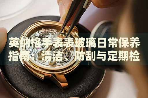 英納格手表表玻璃日常保養(yǎng)指南：清潔、防刮與定期檢查