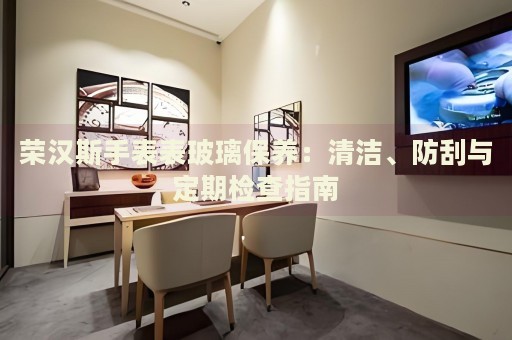 榮漢斯手表表玻璃保養(yǎng)：清潔、防刮與定期檢查指南