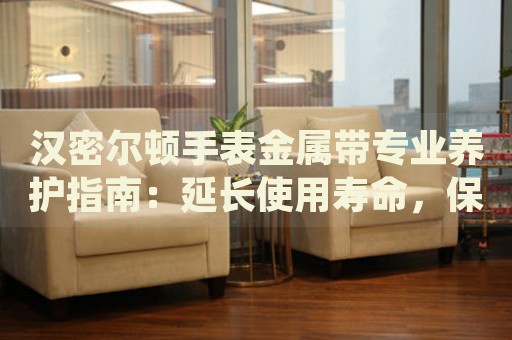 漢密爾頓手表金屬帶專業(yè)養(yǎng)護(hù)指南：延長使用壽命，保持光亮如新