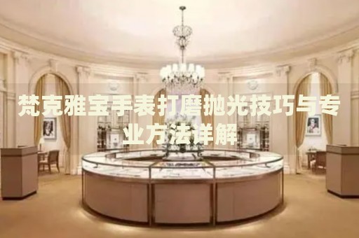 梵克雅寶手表打磨拋光技巧與專業(yè)方法詳解