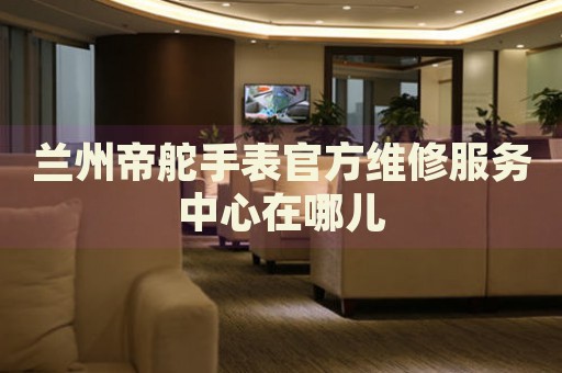蘭州帝舵手表官方維修服務(wù)中心在哪兒