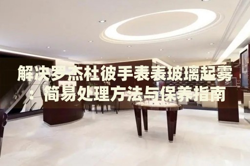 解決羅杰杜彼手表表玻璃起霧：簡易處理方法與保養(yǎng)指南