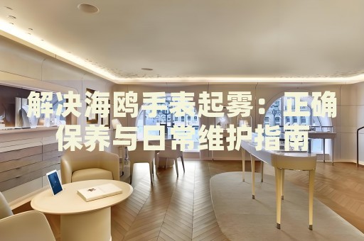 解決海鷗手表起霧：正確保養(yǎng)與日常維護(hù)指南