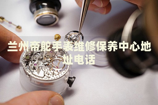 蘭州帝舵手表維修保養(yǎng)中心地址電話