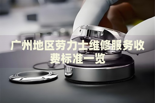 廣州地區(qū)勞力士維修服務收費標準一覽