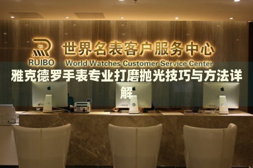 雅克德羅手表專業(yè)打磨拋光技巧與方法詳解