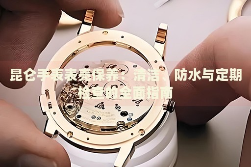昆侖手表表殼保養(yǎng)：清潔、防水與定期檢查的全面指南
