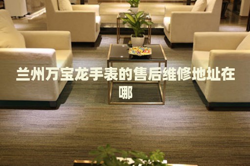 蘭州萬寶龍手表的售后維修地址在哪