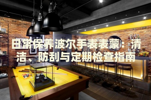 日常保養(yǎng)波爾手表表蒙：清潔、防刮與定期檢查指南