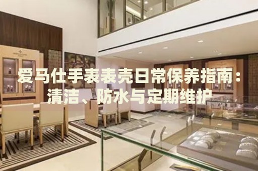 愛馬仕手表表殼日常保養(yǎng)指南：清潔、防水與定期維護