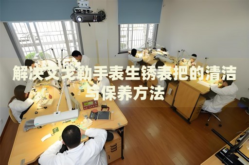 解決艾戈勒手表生銹表把的清潔與保養(yǎng)方法