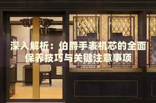 深入解析：伯爵手表機芯的全面保養(yǎng)技巧與關(guān)鍵注意事項
