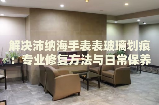 解決沛納海手表表玻璃劃痕：專業(yè)修復(fù)方法與日常保養(yǎng)指南