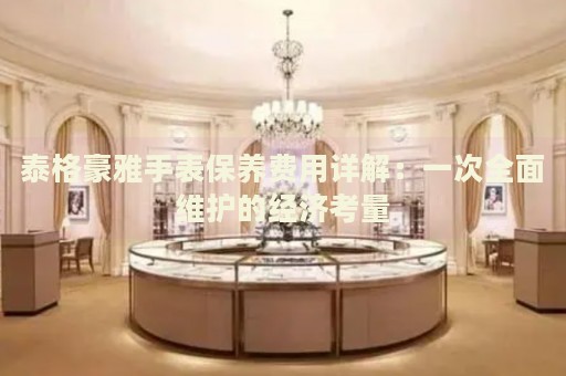 泰格豪雅手表保養(yǎng)費(fèi)用詳解：一次全面維護(hù)的經(jīng)濟(jì)考量