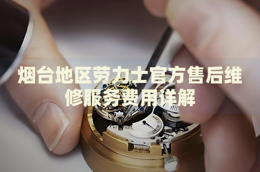 煙臺(tái)地區(qū)勞力士官方售后維修服務(wù)費(fèi)用詳解