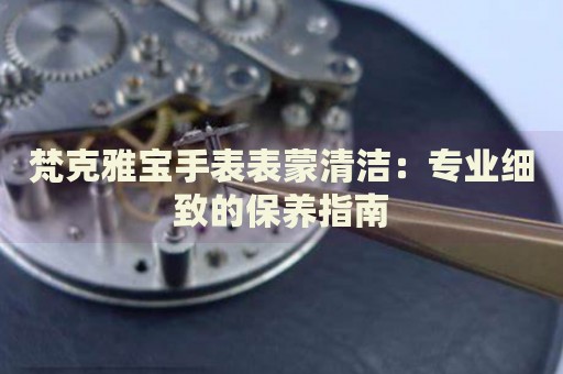 梵克雅寶手表表蒙清潔：專業(yè)細(xì)致的保養(yǎng)指南