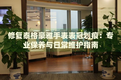 修復(fù)泰格豪雅手表表冠劃痕：專業(yè)保養(yǎng)與日常維護(hù)指南
