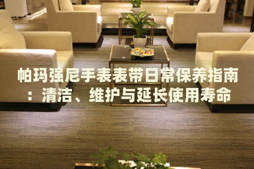 帕瑪強(qiáng)尼手表表帶日常保養(yǎng)指南：清潔、維護(hù)與延長使用壽命