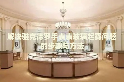 解決雅克德羅手表表玻璃起霧問(wèn)題的步驟與方法