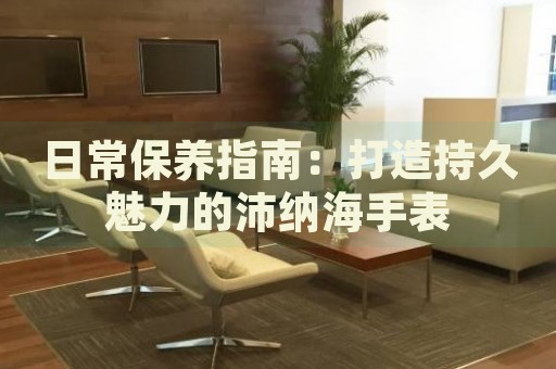 日常保養(yǎng)指南：打造持久魅力的沛納海手表