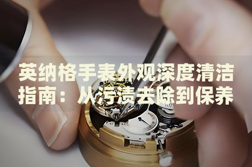 英納格手表外觀深度清潔指南：從污漬去除到保養(yǎng)秘籍
