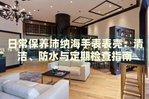 日常保養(yǎng)沛納海手表表殼：清潔、防水與定期檢查指南