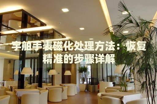 宇舶手表磁化處理方法：恢復(fù)精準(zhǔn)的步驟詳解