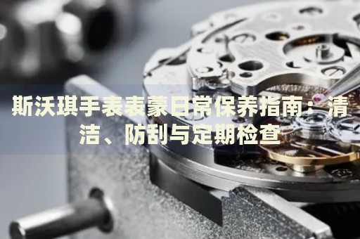 斯沃琪手表表蒙日常保養(yǎng)指南：清潔、防刮與定期檢查