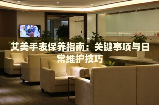 艾美手表保養(yǎng)指南：關(guān)鍵事項(xiàng)與日常維護(hù)技巧