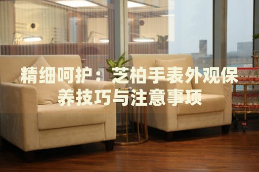 精細(xì)呵護(hù)：芝柏手表外觀保養(yǎng)技巧與注意事項(xiàng)