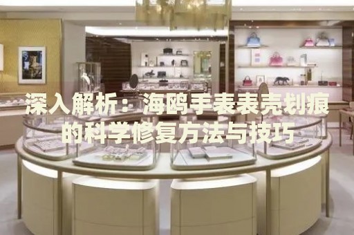 深入解析：海鷗手表表殼劃痕的科學(xué)修復(fù)方法與技巧