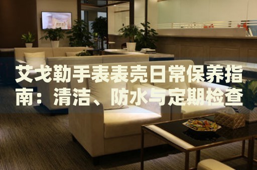 艾戈勒手表表殼日常保養(yǎng)指南：清潔、防水與定期檢查