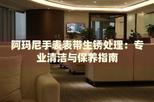 阿瑪尼手表表帶生銹處理：專業(yè)清潔與保養(yǎng)指南