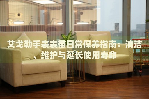 艾戈勒手表表帶日常保養(yǎng)指南：清潔、維護(hù)與延長使用壽命