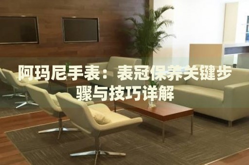 阿瑪尼手表：表冠保養(yǎng)關(guān)鍵步驟與技巧詳解