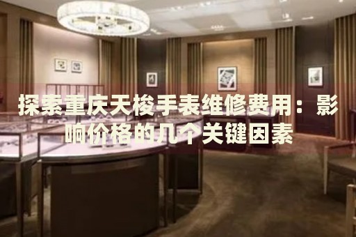 探索重慶天梭手表維修費(fèi)用：影響價(jià)格的幾個(gè)關(guān)鍵因素