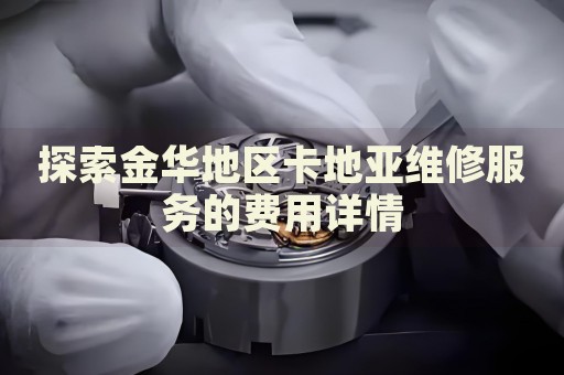 探索金華地區(qū)卡地亞維修服務(wù)的費(fèi)用詳情