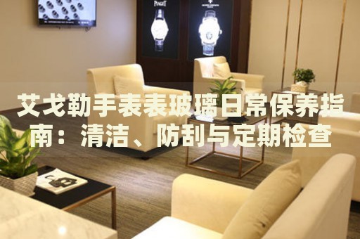 艾戈勒手表表玻璃日常保養(yǎng)指南：清潔、防刮與定期檢查