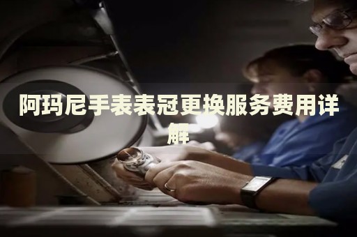 阿瑪尼手表表冠更換服務(wù)費(fèi)用詳解