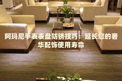 阿瑪尼手表表盤防銹技巧：延長您的奢華配飾使用壽命
