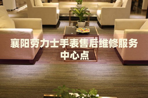 襄陽勞力士手表售后維修服務中心點