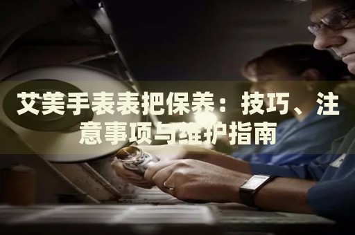 艾美手表表把保養(yǎng)：技巧、注意事項與維護(hù)指南