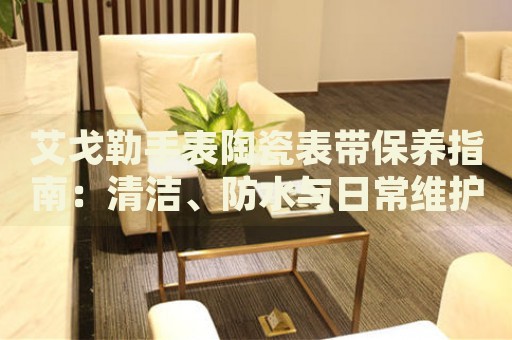 艾戈勒手表陶瓷表帶保養(yǎng)指南：清潔、防水與日常維護(hù)技巧