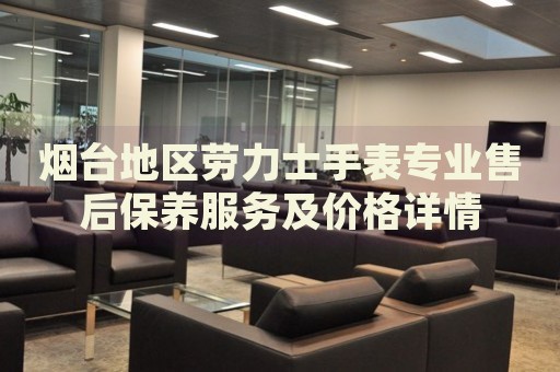 煙臺(tái)地區(qū)勞力士手表專業(yè)售后保養(yǎng)服務(wù)及價(jià)格詳情