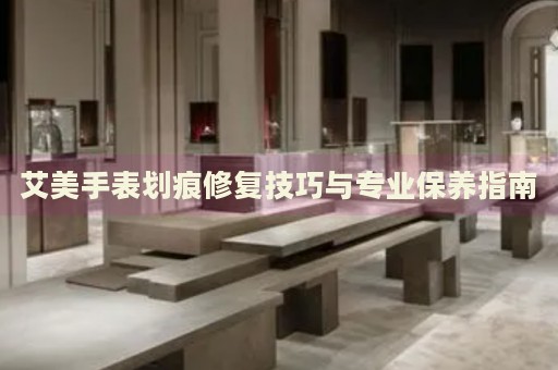 艾美手表劃痕修復技巧與專業(yè)保養(yǎng)指南