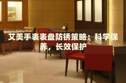 艾美手表表盤防銹策略：科學(xué)保養(yǎng)，長效保護(hù)